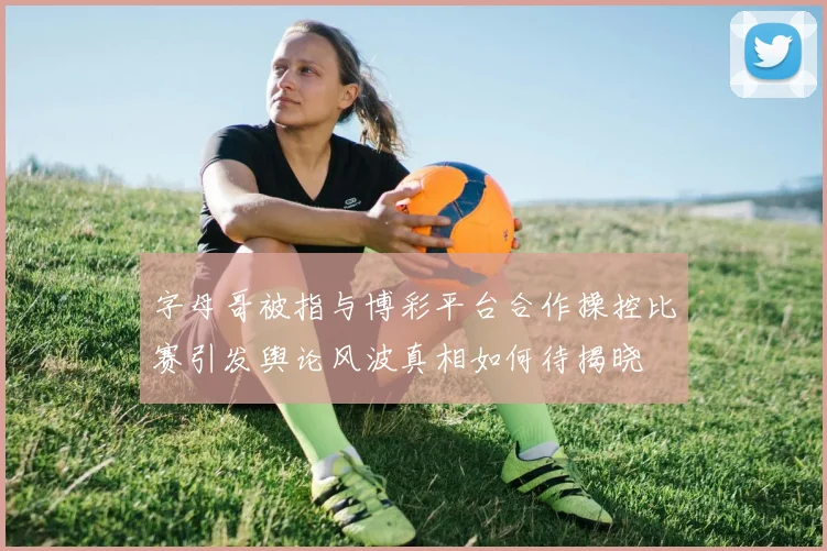 字母哥被指与博彩平台合作操控比赛引发舆论风波真相如何待揭晓