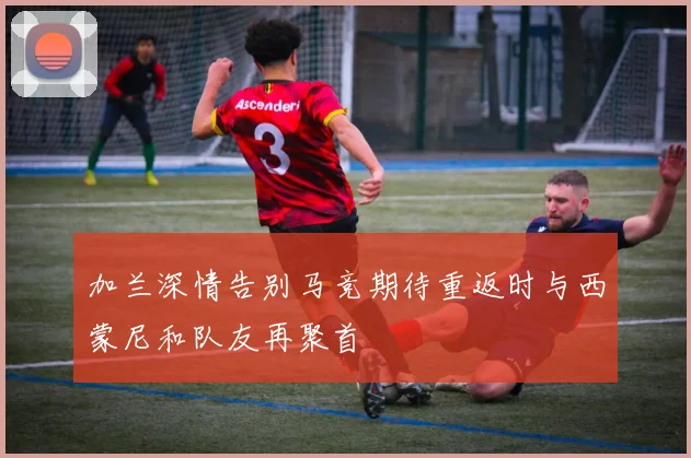 加兰深情告别马竞期待重返时与西蒙尼和队友再聚首