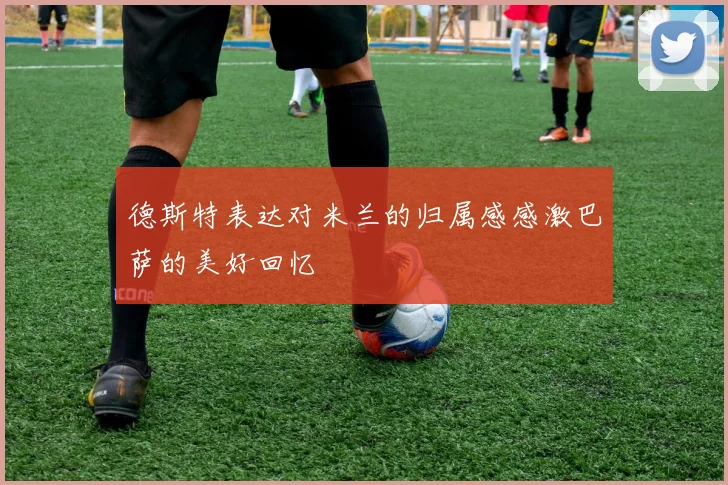 德斯特表达对米兰的归属感感激巴萨的美好回忆