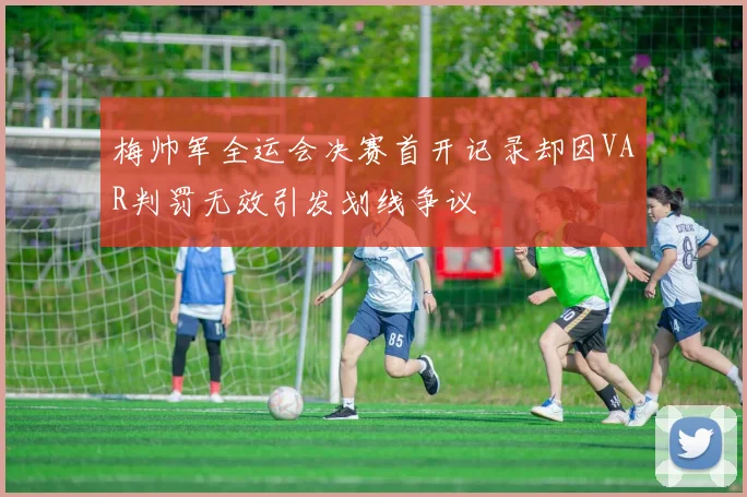 梅帅军全运会决赛首开记录却因VAR判罚无效引发划线争议