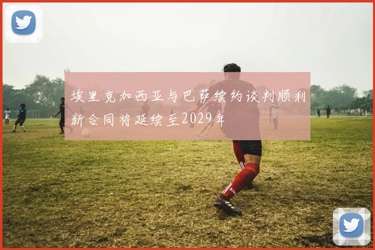 埃里克加西亚与巴萨续约谈判顺利新合同将延续至2029年