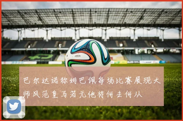 巴尔达诺称姆巴佩每场比赛展现大师风范皇马若无他将何去何从