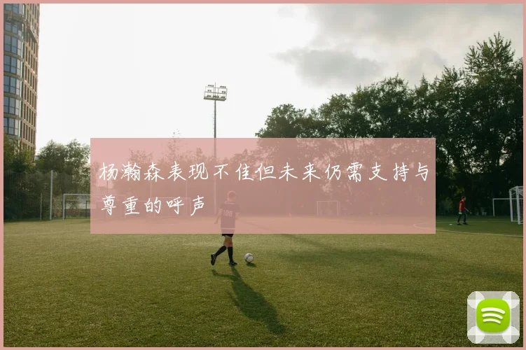 杨瀚森表现不佳但未来仍需支持与尊重的呼声