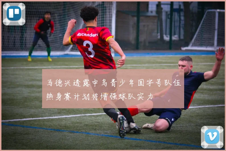 马德兴透露中乌青少年国字号队伍热身赛计划将增强球队实力