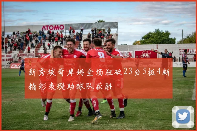 新秀埃奇库姆全场狂砍23分5板4断精彩表现助球队获胜