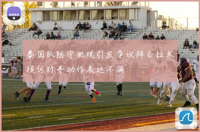 泰国队防守犯规引发争议拜合拉木模仿对手动作表达不满