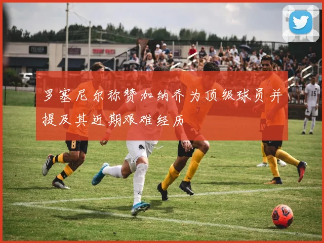 罗塞尼尔称赞加纳乔为顶级球员并提及其近期艰难经历