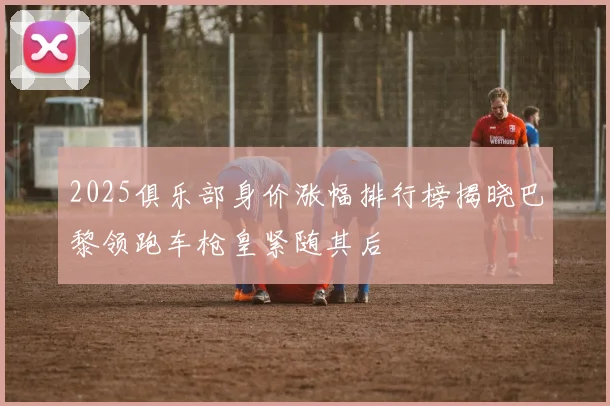 2025俱乐部身价涨幅排行榜揭晓巴黎领跑车枪皇紧随其后