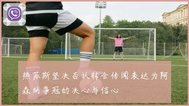 热苏斯坚决否认转会传闻表达为阿森纳争冠的决心与信心