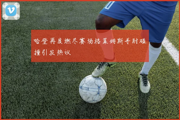 哈登再度燃尽赛场格莱姆斯手肘碰撞引发热议