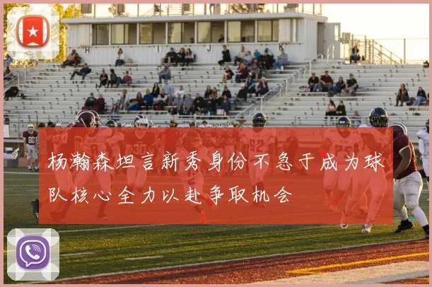 杨瀚森坦言新秀身份不急于成为球队核心全力以赴争取机会