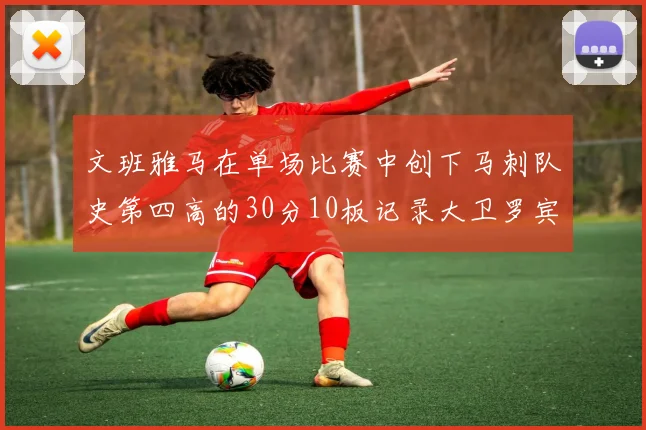 文班雅马在单场比赛中创下马刺队史第四高的30分10板记录大卫罗宾逊仍保持最多记录