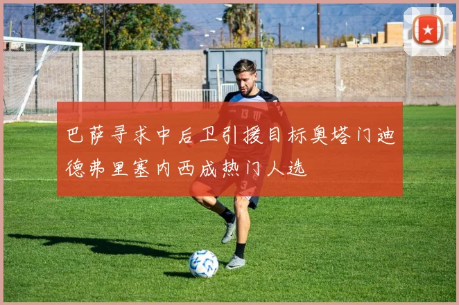 巴萨寻求中后卫引援目标奥塔门迪德弗里塞内西成热门人选