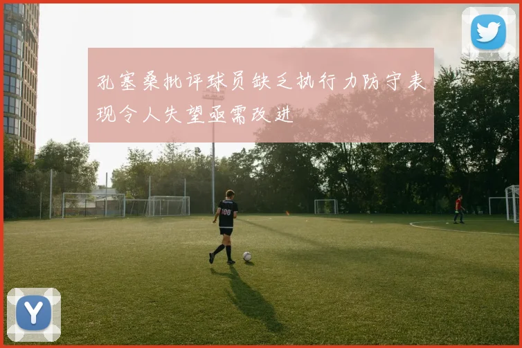 孔塞桑批评球员缺乏执行力防守表现令人失望亟需改进