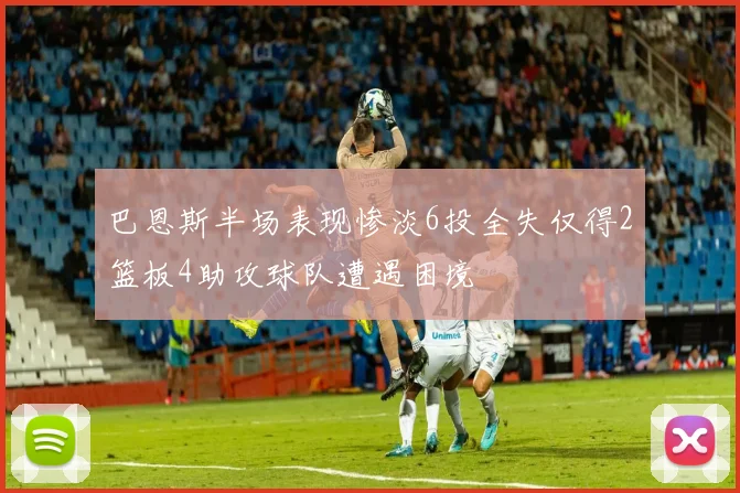 巴恩斯半场表现惨淡6投全失仅得2篮板4助攻球队遭遇困境
