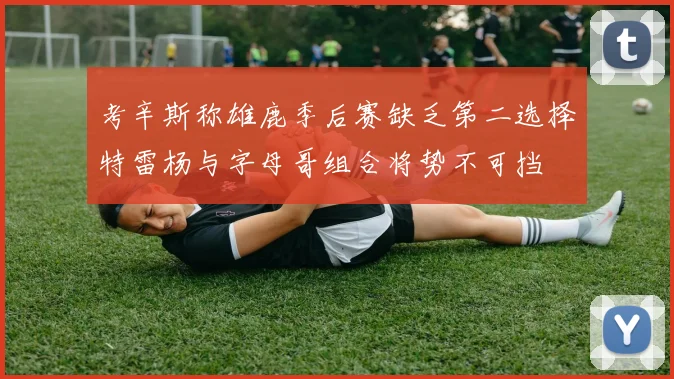 考辛斯称雄鹿季后赛缺乏第二选择特雷杨与字母哥组合将势不可挡