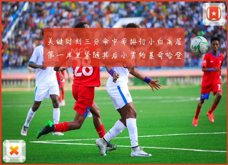 关键时刻三分命中率排行小白高居第一库里紧随其后小贾约基奇哈登表现不俗