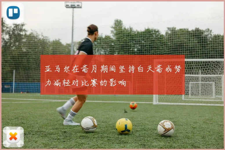 亚马尔在斋月期间坚持白天斋戒努力减轻对比赛的影响