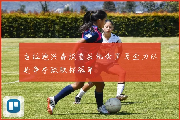 吉拉迪兴奋谈首发机会罗马全力以赴争夺欧联杯冠军