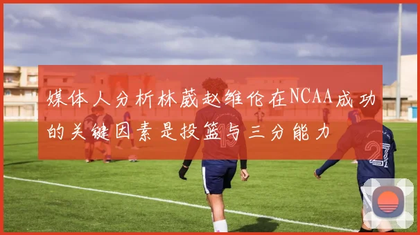 媒体人分析林葳赵维伦在NCAA成功的关键因素是投篮与三分能力