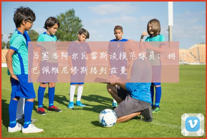 马塞洛阿尔瓦雷斯谈模范球员：姆巴佩维尼修斯格列兹曼