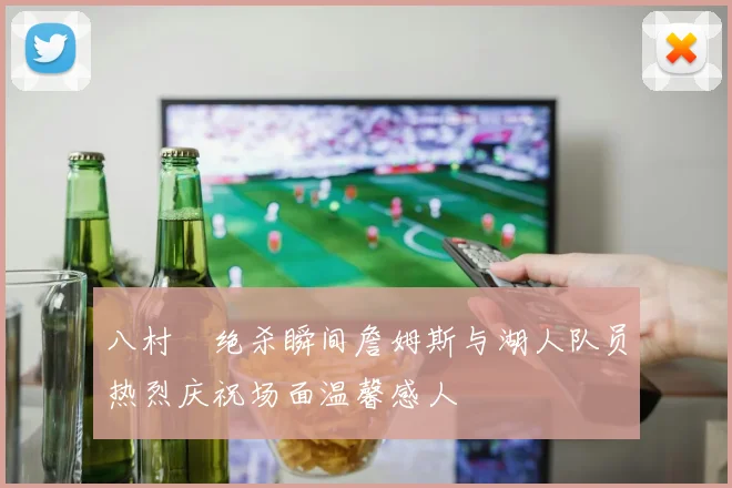 八村塁绝杀瞬间詹姆斯与湖人队员热烈庆祝场面温馨感人