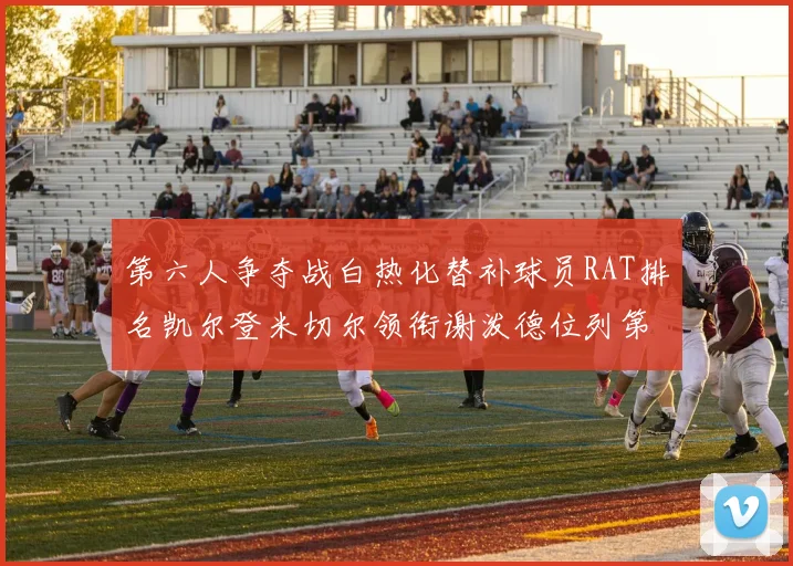 第六人争夺战白热化替补球员RAT排名凯尔登米切尔领衔谢泼德位列第五