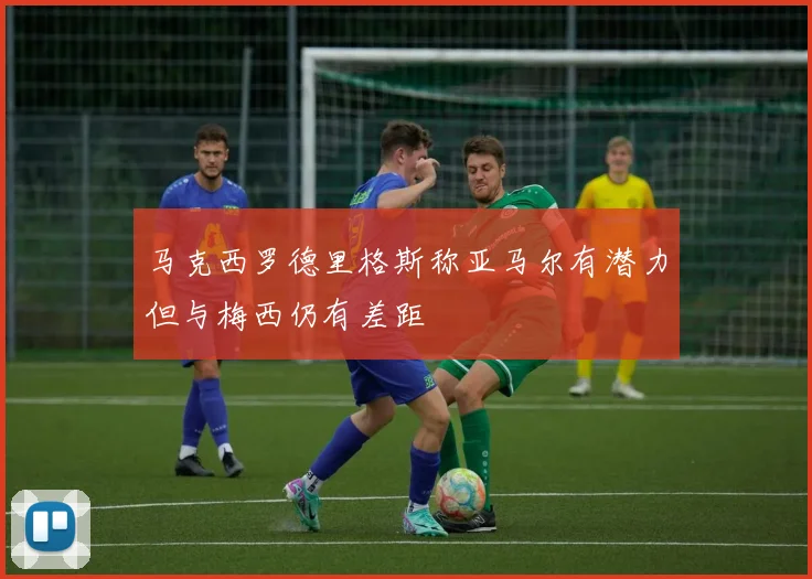 马克西罗德里格斯称亚马尔有潜力但与梅西仍有差距