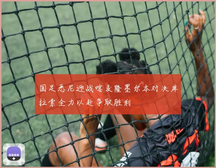 国足悉尼迎战喀麦隆墨尔本对决库拉索全力以赴争取胜利