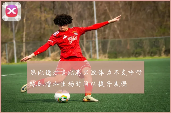 恩比德坦言比赛末段体力不支呼吁球队增加出场时间以提升表现