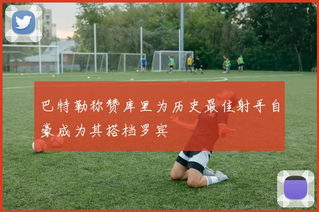 巴特勒称赞库里为历史最佳射手自豪成为其搭档罗宾