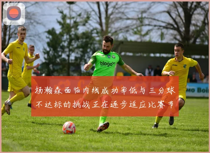 杨瀚森面临内线成功率低与三分球不达标的挑战正在逐步适应比赛节奏