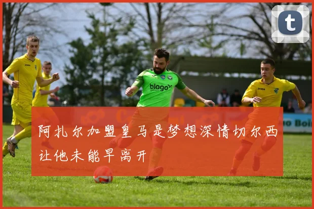 阿扎尔加盟皇马是梦想深情切尔西让他未能早离开