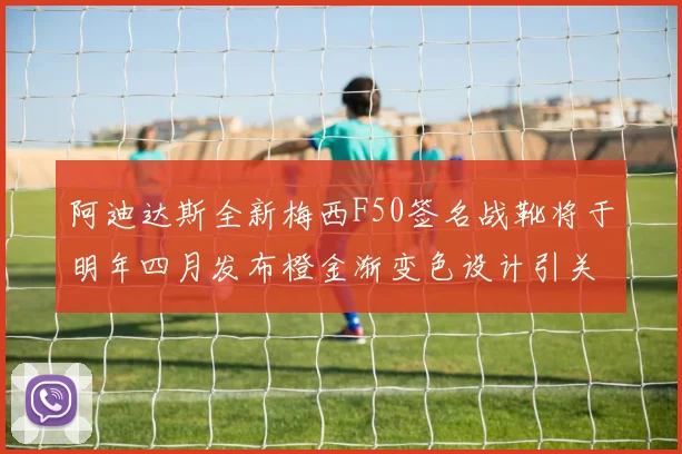 阿迪达斯全新梅西F50签名战靴将于明年四月发布橙金渐变色设计引关注