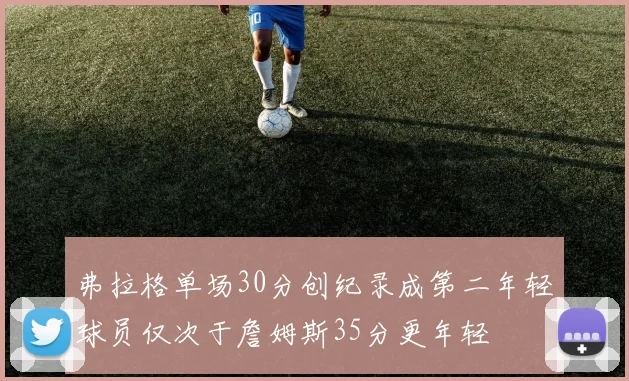 弗拉格单场30分创纪录成第二年轻球员仅次于詹姆斯35分更年轻