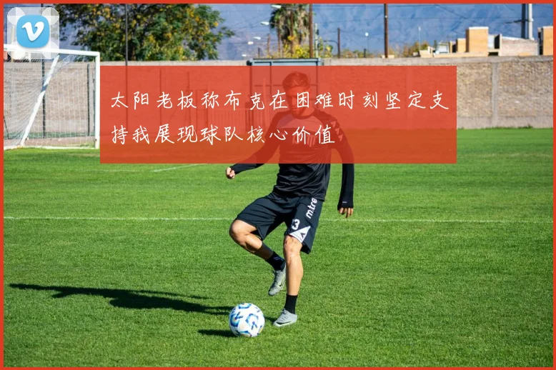 太阳老板称布克在困难时刻坚定支持我展现球队核心价值