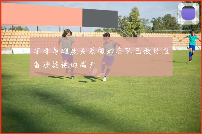 字母与雄鹿关系微妙各队已做好准备迎接他的离开