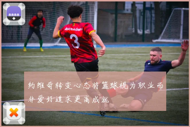 约维奇转变心态将篮球视为职业而非爱好追求更高成就