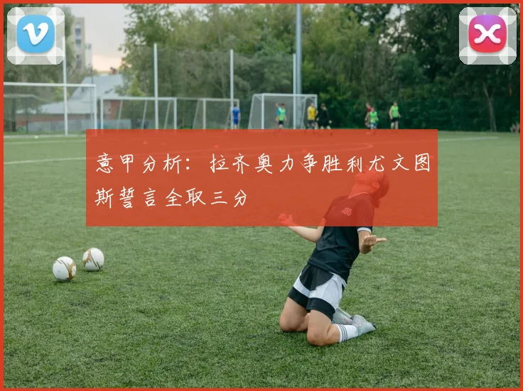 意甲分析：拉齐奥力争胜利尤文图斯誓言全取三分
