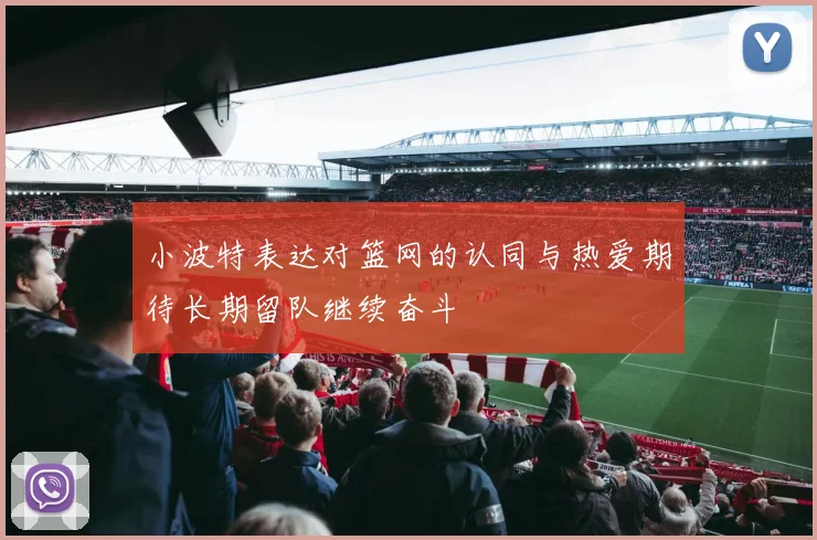 小波特表达对篮网的认同与热爱期待长期留队继续奋斗