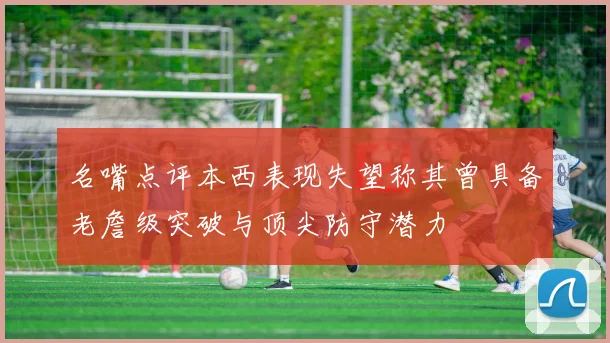 名嘴点评本西表现失望称其曾具备老詹级突破与顶尖防守潜力