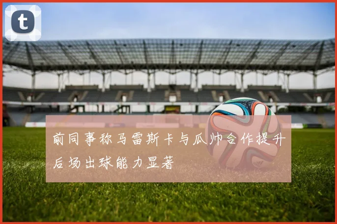 前同事称马雷斯卡与瓜帅合作提升后场出球能力显著